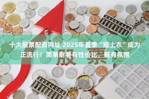 十大股票配资网址 2025年夏季“短上衣”成为正流行！简单耐看有性价比，贼有氛围