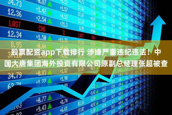 股票配资app下载排行 涉嫌严重违纪违法！中国大唐集团海外投资有限公司原副总经理张超被查