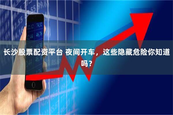 长沙股票配资平台 夜间开车，这些隐藏危险你知道吗？