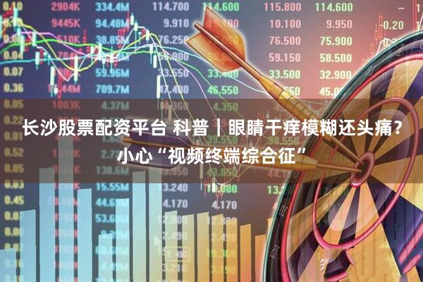 长沙股票配资平台 科普｜眼睛干痒模糊还头痛？小心“视频终端综合征”