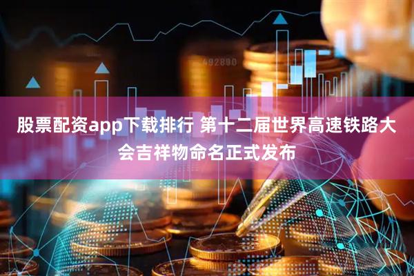 股票配资app下载排行 第十二届世界高速铁路大会吉祥物命名正式发布