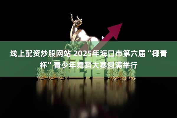 线上配资炒股网站 2025年海口市第六届“椰青杯”青少年舞蹈大赛圆满举行
