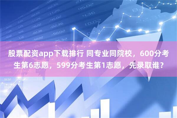 股票配资app下载排行 同专业同院校，600分考生第6志愿，599分考生第1志愿，先录取谁？