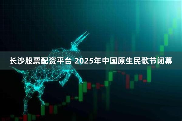 长沙股票配资平台 2025年中国原生民歌节闭幕