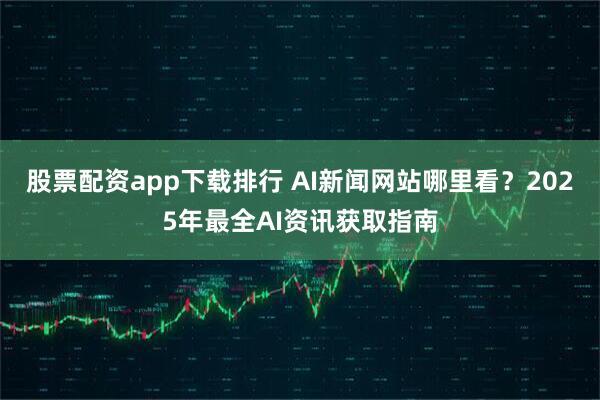 股票配资app下载排行 AI新闻网站哪里看？2025年最全AI资讯获取指南