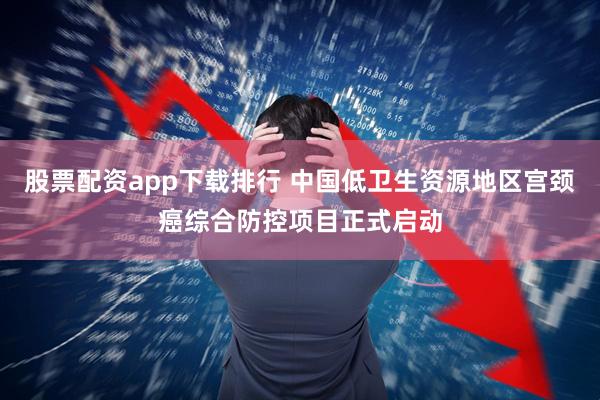 股票配资app下载排行 中国低卫生资源地区宫颈癌综合防控项目正式启动