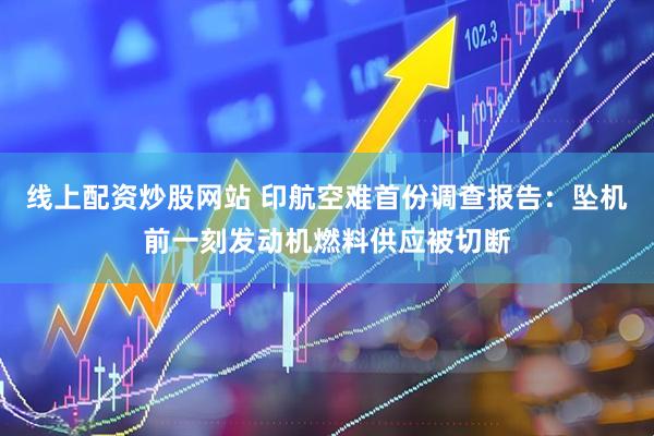 线上配资炒股网站 印航空难首份调查报告：坠机前一刻发动机燃料供应被切断