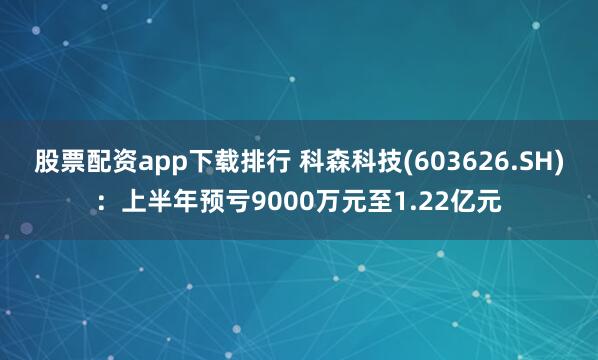股票配资app下载排行 科森科技(603626.SH)：上半年预亏9000万元至1.22亿元