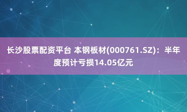 长沙股票配资平台 本钢板材(000761.SZ)：半年度预计亏损14.05亿元