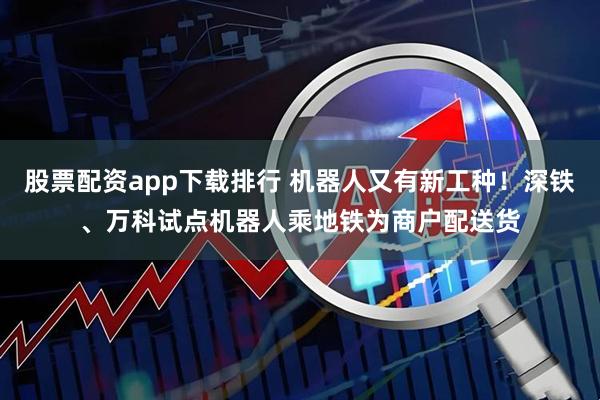 股票配资app下载排行 机器人又有新工种！深铁、万科试点机器人乘地铁为商户配送货