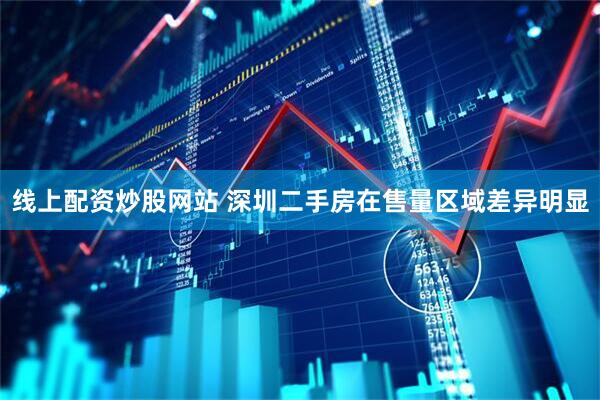 线上配资炒股网站 深圳二手房在售量区域差异明显