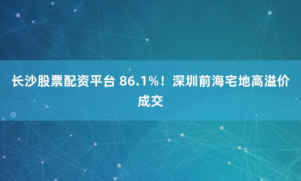 长沙股票配资平台 86.1%！深圳前海宅地高溢价成交