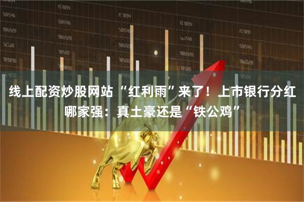 线上配资炒股网站 “红利雨”来了！上市银行分红哪家强：真土豪还是“铁公鸡”