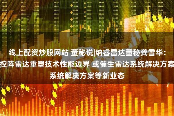 线上配资炒股网站 董秘说|纳睿雷达董秘龚雪华：AI助力相控阵雷达重塑技术性能边界 或催生雷达系统解决方案等新业态