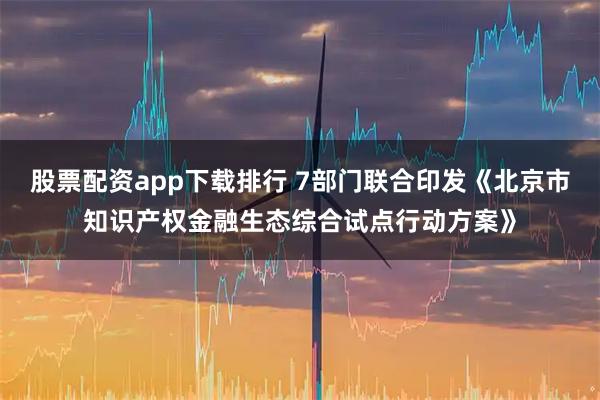 股票配资app下载排行 7部门联合印发《北京市知识产权金融生态综合试点行动方案》