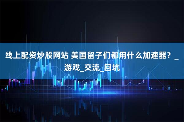 线上配资炒股网站 美国留子们都用什么加速器？_游戏_交流_回坑