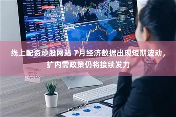 线上配资炒股网站 7月经济数据出现短期波动，扩内需政策仍将接续发力