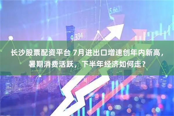 长沙股票配资平台 7月进出口增速创年内新高，暑期消费活跃，下半年经济如何走？