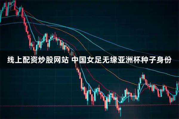 线上配资炒股网站 中国女足无缘亚洲杯种子身份
