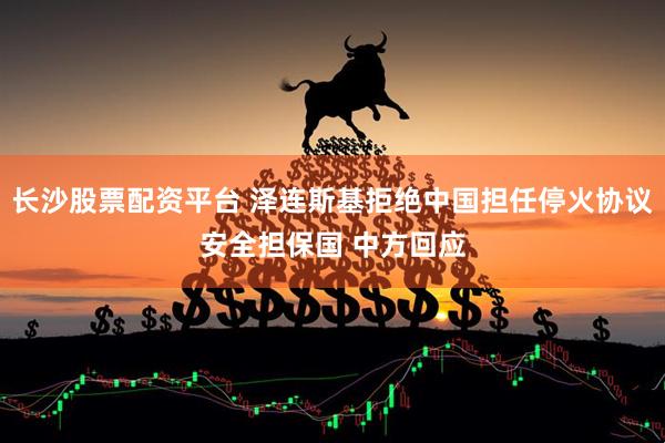 长沙股票配资平台 泽连斯基拒绝中国担任停火协议安全担保国 中方回应