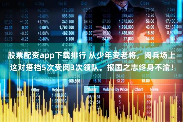股票配资app下载排行 从少年变老将，阅兵场上这对搭档5次受阅3次领队，报国之志终身不渝！