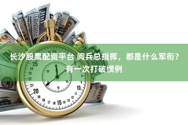 长沙股票配资平台 阅兵总指挥，都是什么军衔？有一次打破惯例