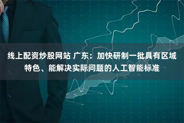 线上配资炒股网站 广东：加快研制一批具有区域特色、能解决实际问题的人工智能标准