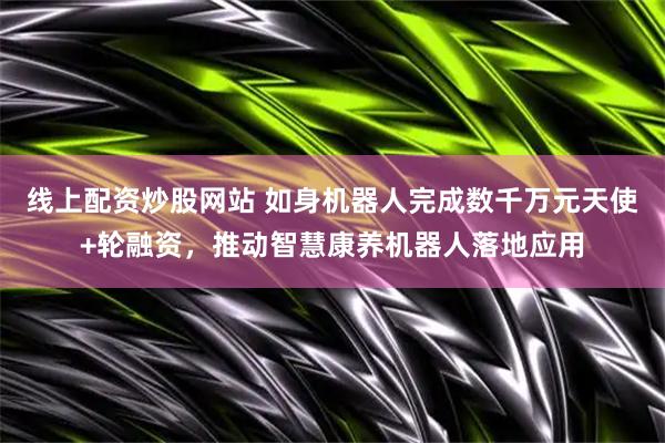 线上配资炒股网站 如身机器人完成数千万元天使+轮融资，推动智慧康养机器人落地应用