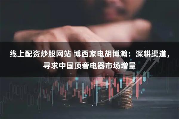 线上配资炒股网站 博西家电胡博瀚：深耕渠道，寻求中国顶奢电器市场增量