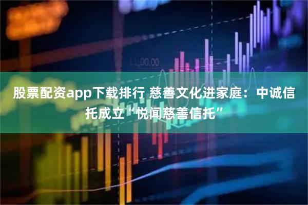 股票配资app下载排行 慈善文化进家庭：中诚信托成立“悦闻慈善信托”