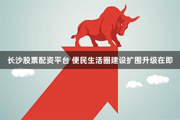 长沙股票配资平台 便民生活圈建设扩围升级在即