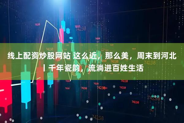 线上配资炒股网站 这么近，那么美，周末到河北丨千年瓷韵，流淌进百姓生活